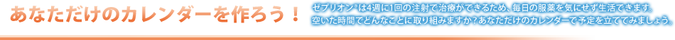 あなただけのカレンダーを作ろう！ゼンプリオンは4週に1回の注射で治療ができるため、毎日の服薬を気にせず生活できます。空いた時間どんなことに取り組みますか？あなただけのカレンダーで予定を立ててみましょう。