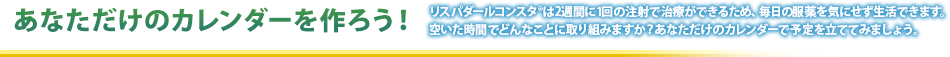 あなただけのカレンダーを作ろう！リスパダールコンスタは4週に1回の注射で治療ができるため、毎日の服薬を気にせず生活できます。空いた時間どんなことに取り組みますか？あなただけのカレンダーで予定を立ててみましょう。